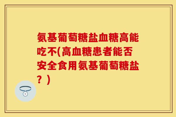 氨基葡萄糖盐血糖高能吃不(高血糖患者能否安全食用氨基葡萄糖盐？)