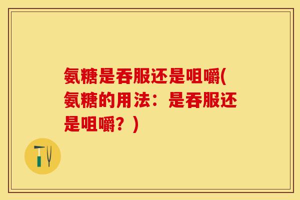 氨糖是吞服还是咀嚼(氨糖的用法：是吞服还是咀嚼？)