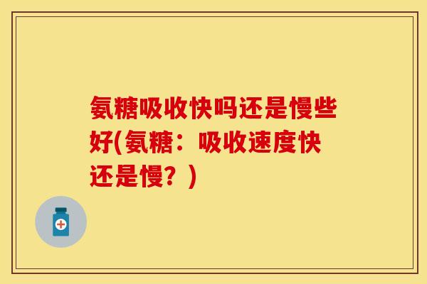 氨糖吸收快吗还是慢些好(氨糖：吸收速度快还是慢？)