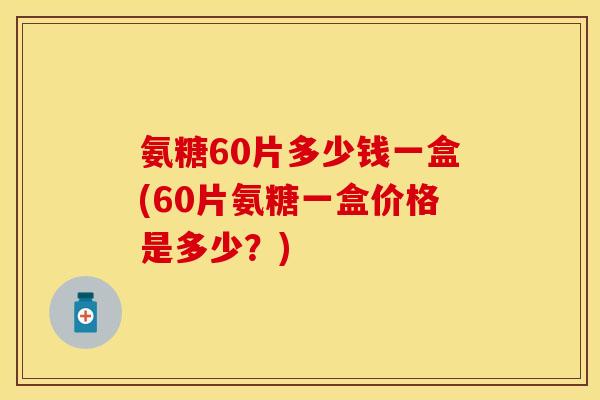 氨糖60片多少钱一盒(60片氨糖一盒价格是多少？)