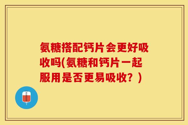 氨糖搭配钙片会更好吸收吗(氨糖和钙片一起服用是否更易吸收？)