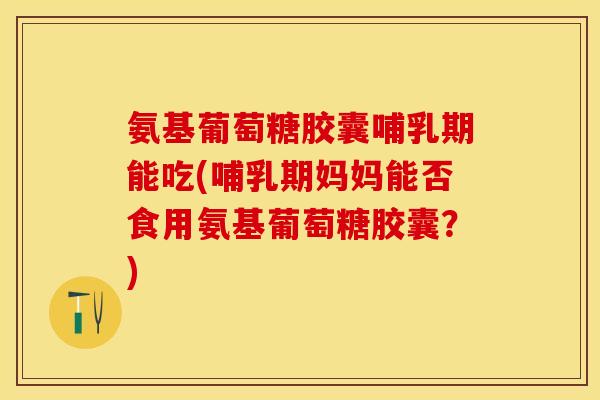 氨基葡萄糖胶囊哺乳期能吃(哺乳期妈妈能否食用氨基葡萄糖胶囊？)