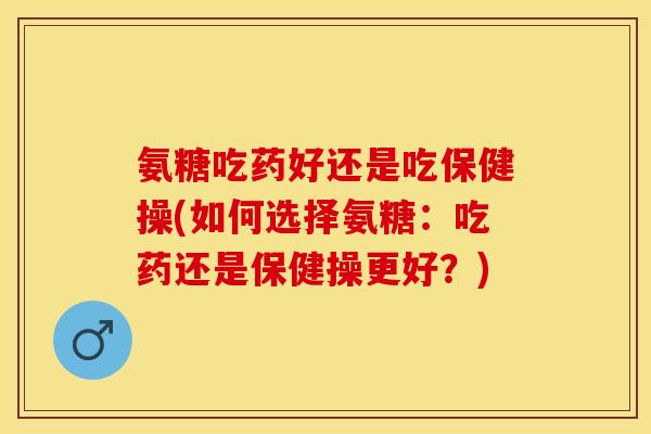 氨糖吃药好还是吃保健操(如何选择氨糖：吃药还是保健操更好？)