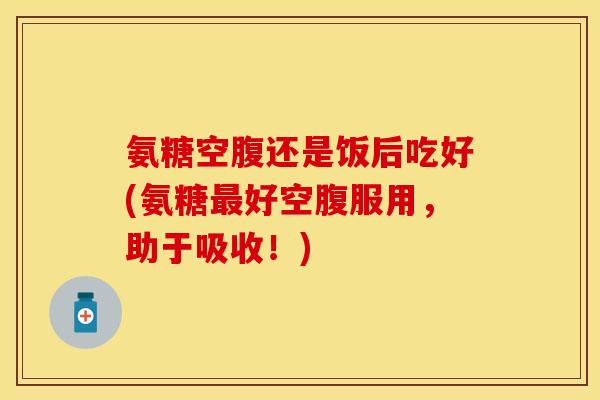 氨糖空腹还是饭后吃好(氨糖最好空腹服用，助于吸收！)-第1张图片-关节保镖