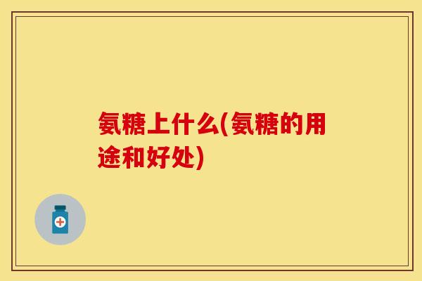 氨糖上什么(氨糖的用途和好处)