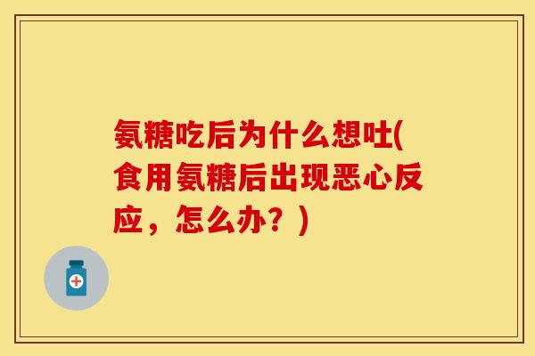 氨糖吃后为什么想吐(食用氨糖后出现恶心反应，怎么办？)