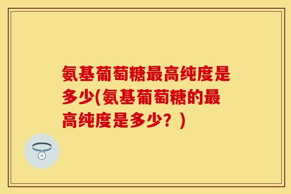 氨基葡萄糖最高纯度是多少(氨基葡萄糖的最高纯度是多少？)