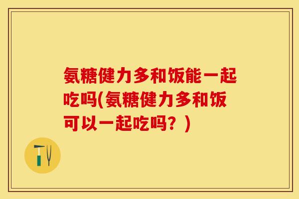 氨糖健力多和饭能一起吃吗(氨糖健力多和饭可以一起吃吗？)-第1张图片-关节保镖