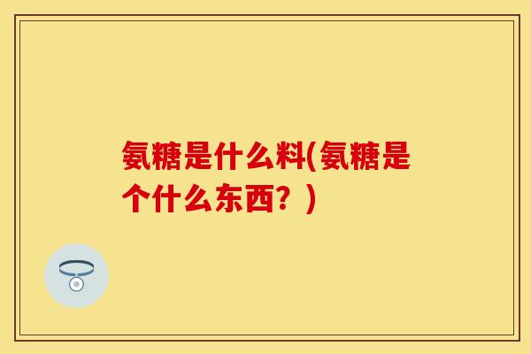 氨糖是什么料(氨糖是个什么东西？)