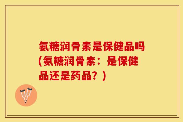氨糖润骨素是保健品吗(氨糖润骨素：是保健品还是药品？)
