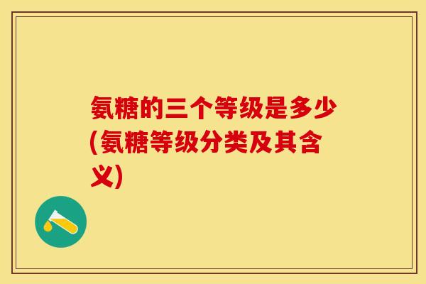 氨糖的三个等级是多少(氨糖等级分类及其含义)