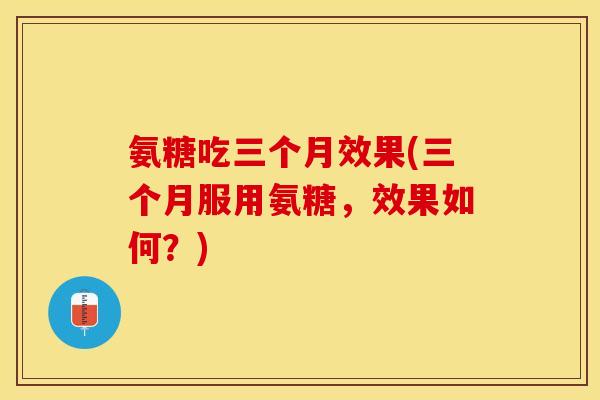 氨糖吃三个月效果(三个月服用氨糖，效果如何？)