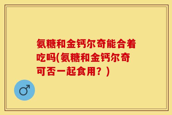 氨糖和金钙尔奇能合着吃吗(氨糖和金钙尔奇可否一起食用？)