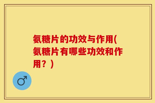 氨糖片的功效与作用(氨糖片有哪些功效和作用？)