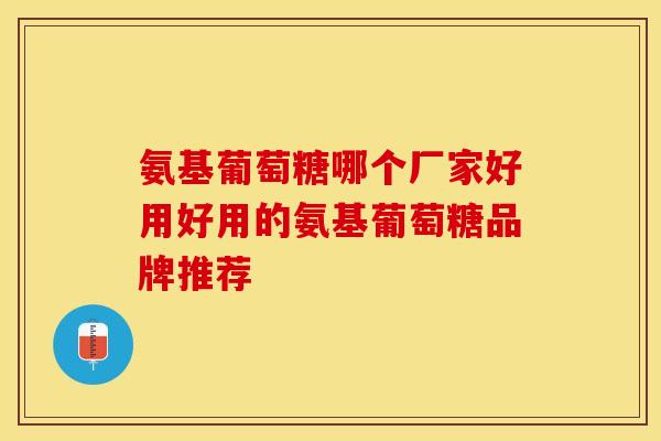氨基葡萄糖哪个厂家好用好用的氨基葡萄糖品牌推荐