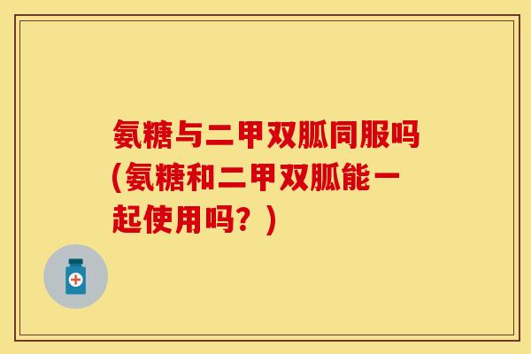 氨糖与二甲双胍同服吗(氨糖和二甲双胍能一起使用吗？)