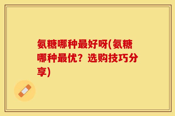 氨糖哪种最好呀(氨糖哪种最优？选购技巧分享)