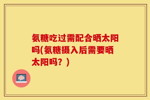 氨糖吃过需配合晒太阳吗(氨糖摄入后需要晒太阳吗？)