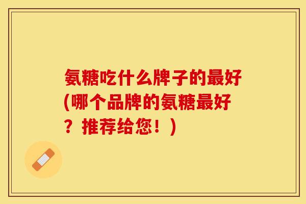 氨糖吃什么牌子的最好(哪个品牌的氨糖最好？推荐给您！)