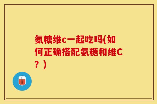 氨糖维c一起吃吗(如何正确搭配氨糖和维C？)