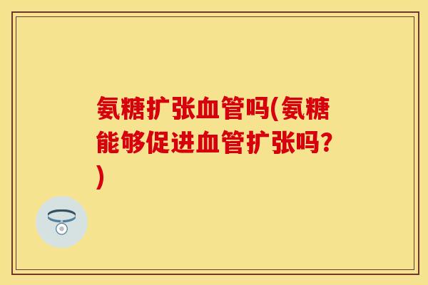 氨糖扩张血管吗(氨糖能够促进血管扩张吗？)