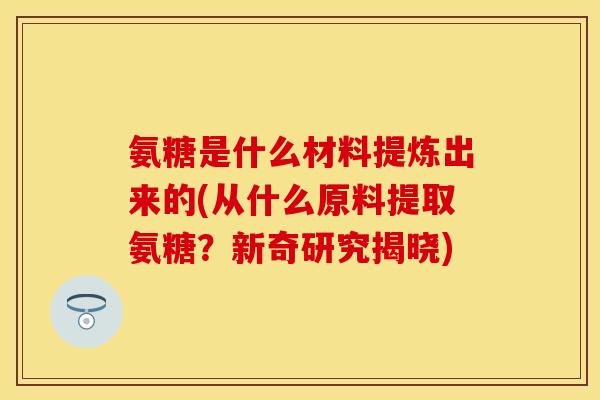 氨糖是什么材料提炼出来的(从什么原料提取氨糖？新奇研究揭晓)