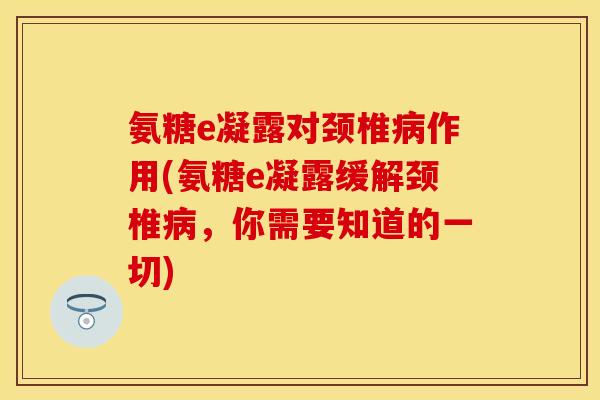 氨糖e凝露对颈椎病作用(氨糖e凝露缓解颈椎病，你需要知道的一切)