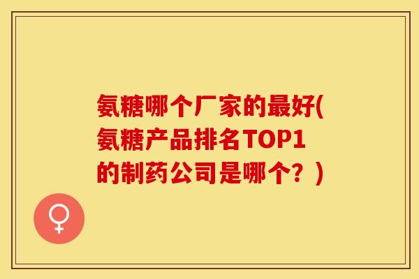 氨糖哪个厂家的最好(氨糖产品排名TOP1的制药公司是哪个？)