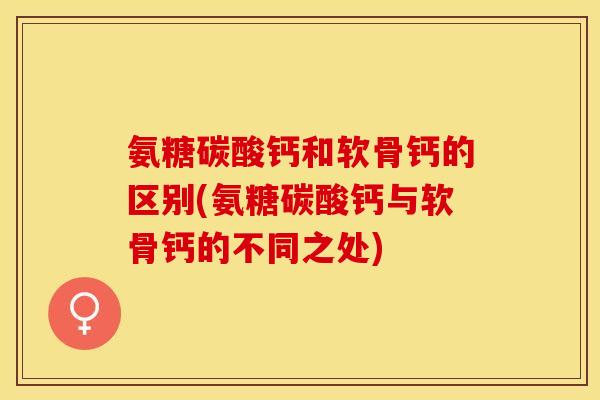 氨糖碳酸钙和软骨钙的区别(氨糖碳酸钙与软骨钙的不同之处)