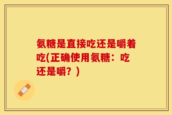 氨糖是直接吃还是嚼着吃(正确使用氨糖：吃还是嚼？)