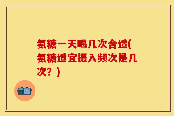 氨糖一天喝几次合适(氨糖适宜摄入频次是几次？)