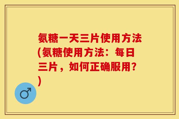 氨糖一天三片使用方法(氨糖使用方法：每日三片，如何正确服用？)