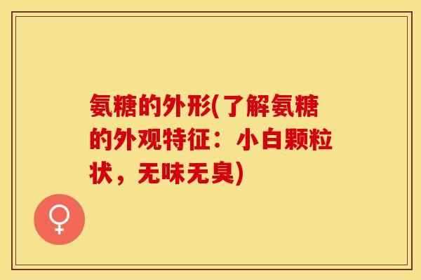 氨糖的外形(了解氨糖的外观特征：小白颗粒状，无味无臭)