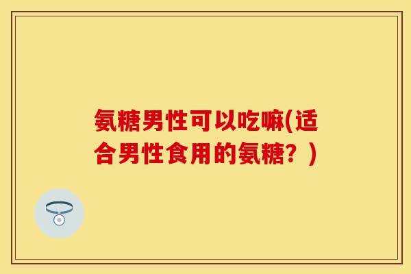 氨糖男性可以吃嘛(适合男性食用的氨糖？)