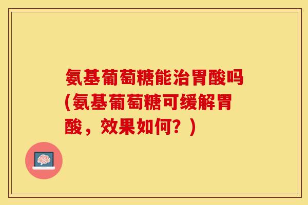 氨基葡萄糖能治胃酸吗(氨基葡萄糖可缓解胃酸，效果如何？)