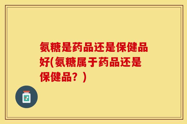 氨糖是药品还是保健品好(氨糖属于药品还是保健品？)