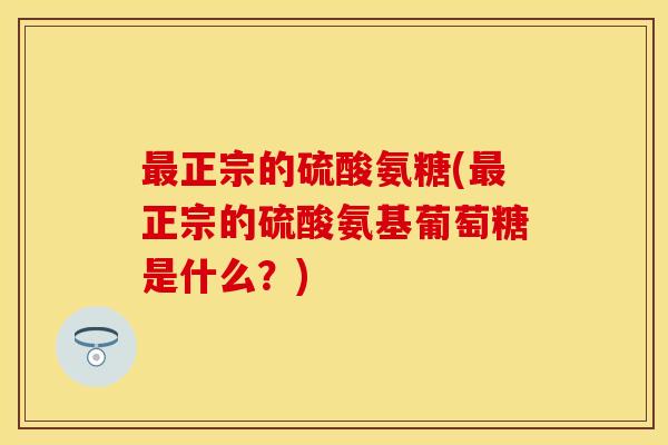 最正宗的硫酸氨糖(最正宗的硫酸氨基葡萄糖是什么？)