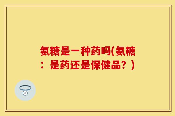 氨糖是一种药吗(氨糖：是药还是保健品？)