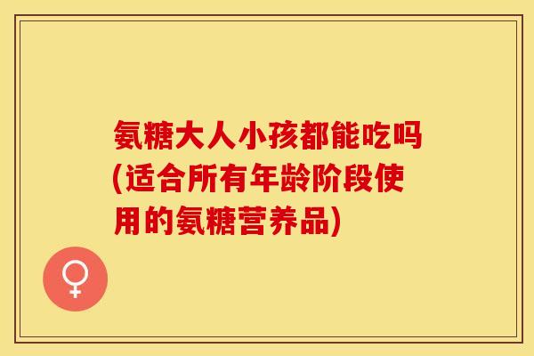 氨糖大人小孩都能吃吗(适合所有年龄阶段使用的氨糖营养品)-第1张图片-关节保镖