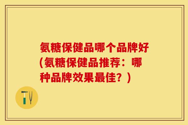 氨糖保健品哪个品牌好(氨糖保健品推荐：哪种品牌效果最佳？)