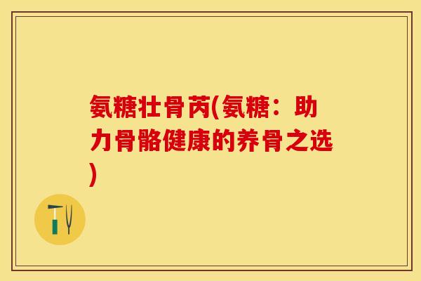 氨糖壮骨芮(氨糖：助力骨骼健康的养骨之选)