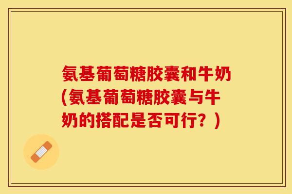 氨基葡萄糖胶囊和牛奶(氨基葡萄糖胶囊与牛奶的搭配是否可行？)