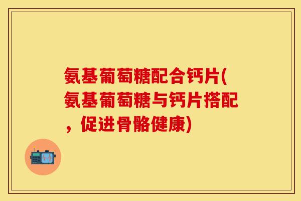 氨基葡萄糖配合钙片(氨基葡萄糖与钙片搭配，促进骨骼健康)