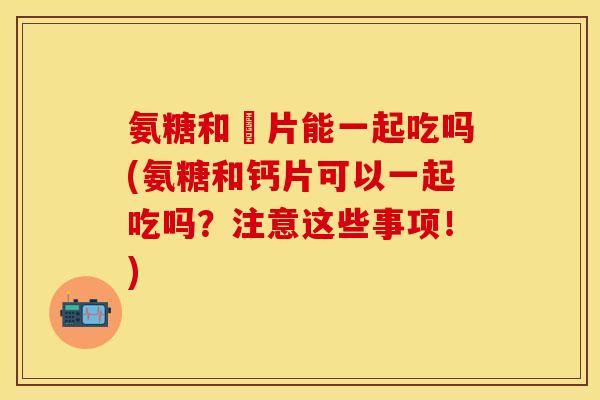 氨糖和鈣片能一起吃吗(氨糖和钙片可以一起吃吗？注意这些事项！)