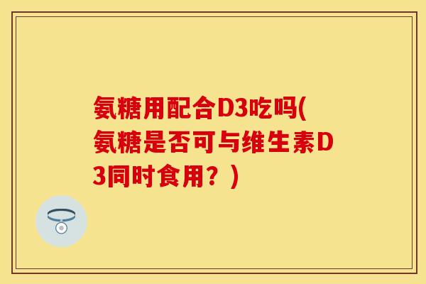 氨糖用配合D3吃吗(氨糖是否可与维生素D3同时食用？)