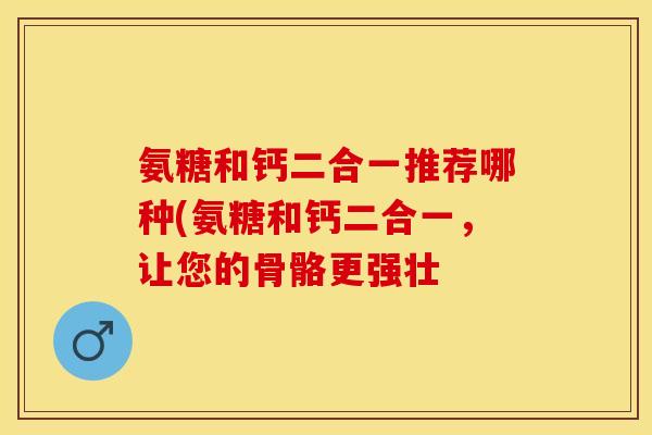 氨糖和钙二合一推荐哪种(氨糖和钙二合一,让您的骨骼更强壮-第1张图片-关节保镖 氨糖和钙二合一推荐哪种(氨糖和钙二合一,让您的骨骼更强壮-第1张图片-关节保镖
