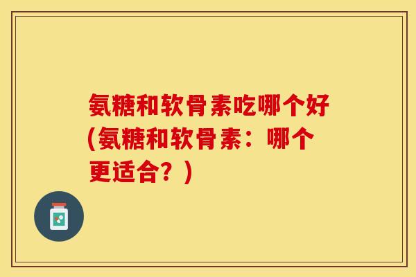 氨糖和软骨素吃哪个好(氨糖和软骨素：哪个更适合？)