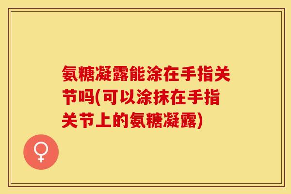 氨糖凝露能涂在手指关节吗(可以涂抹在手指关节上的氨糖凝露)