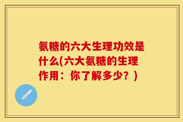 氨糖的六大生理功效是什么(六大氨糖的生理作用：你了解多少？)