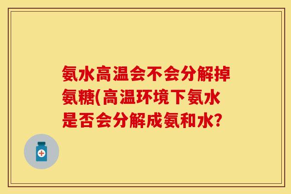 氨水高温会不会分解掉氨糖(高温环境下氨水是否会分解成氨和水？